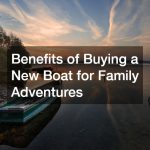 Benefits of Buying a New Boat for Family Adventures